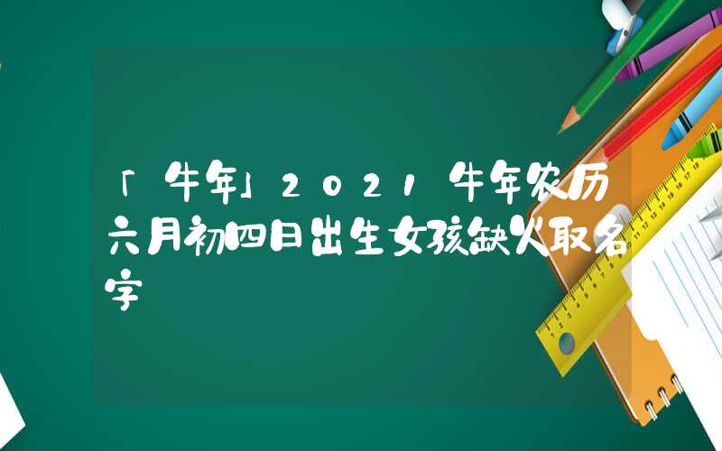 「牛年」2021牛年农历六月初四日出生女孩缺火取名字