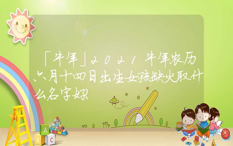 「牛年」2021牛年农历六月十四日出生女孩缺火取什么名字好？