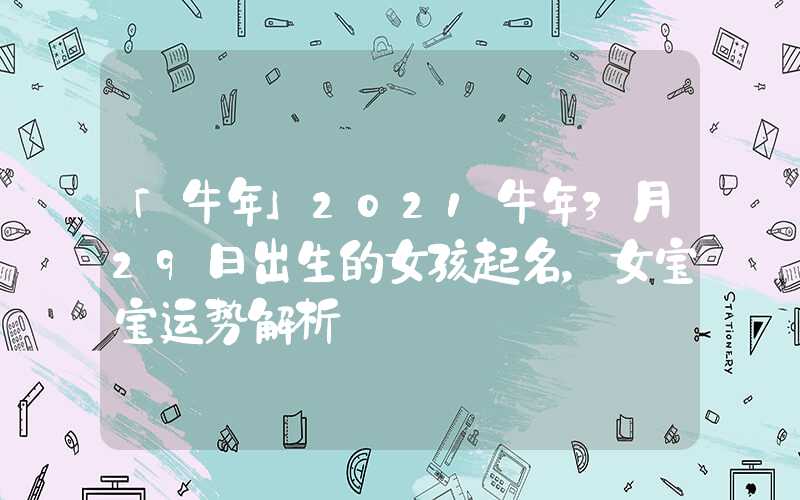 「牛年」2021牛年3月29日出生的女孩起名，女宝宝运势解析