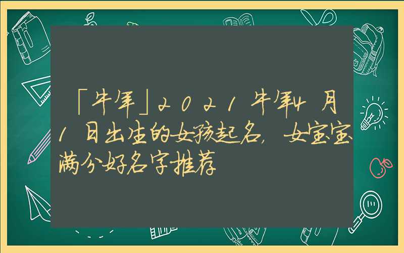 「牛年」2021牛年4月1日出生的女孩起名，女宝宝满分好名字推荐