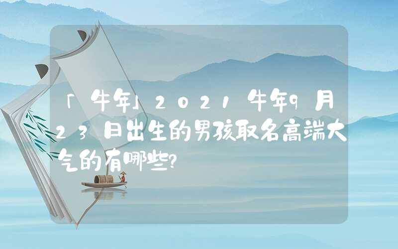 「牛年」2021牛年9月23日出生的男孩取名高端大气的有哪些？