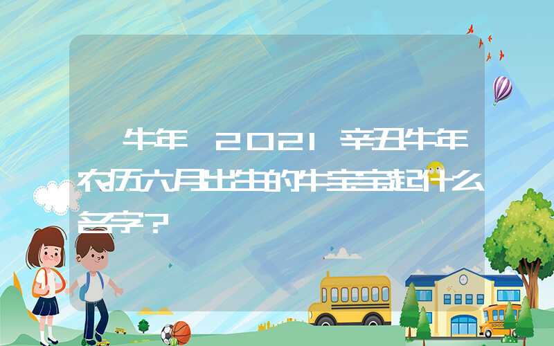 「牛年」2021辛丑牛年农历六月出生的牛宝宝起什么名字？