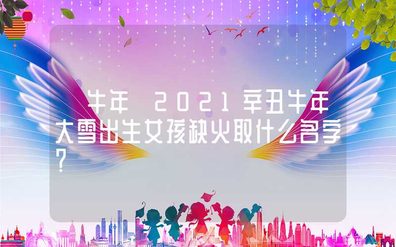 「牛年」2021辛丑牛年大雪出生女孩缺火取什么名字？
