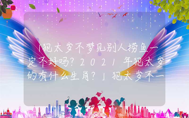「犯太岁不梦见别人捞鱼一定不好吗？2021年犯太岁的有什么生肖？」犯太岁不一定不好吗？2021年犯太岁的有什么生肖？