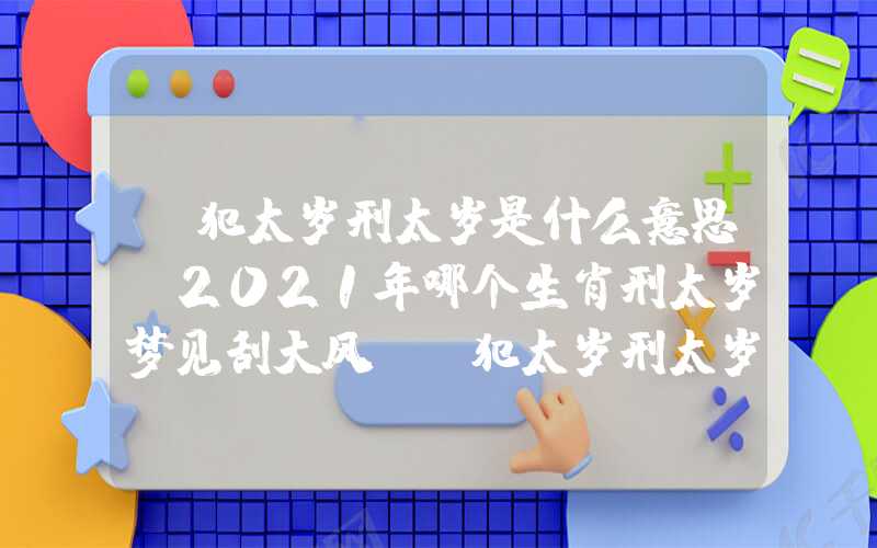 「犯太岁刑太岁是什么意思？2021年哪个生肖刑太岁梦见刮大风？」犯太岁刑太岁是什么意思？2021年哪个生肖刑太岁？