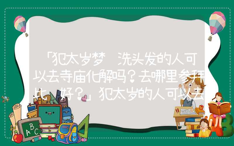「犯太岁梦见洗头发的人可以去寺庙化解吗？去哪里参拜比较好？」犯太岁的人可以去寺庙化解吗？去哪里参拜比较好？
