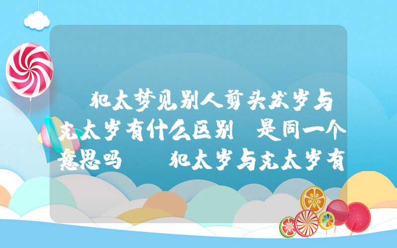 「犯太梦见别人剪头发岁与克太岁有什么区别？是同一个意思吗？」犯太岁与克太岁有什么区别？是同一个意思吗？