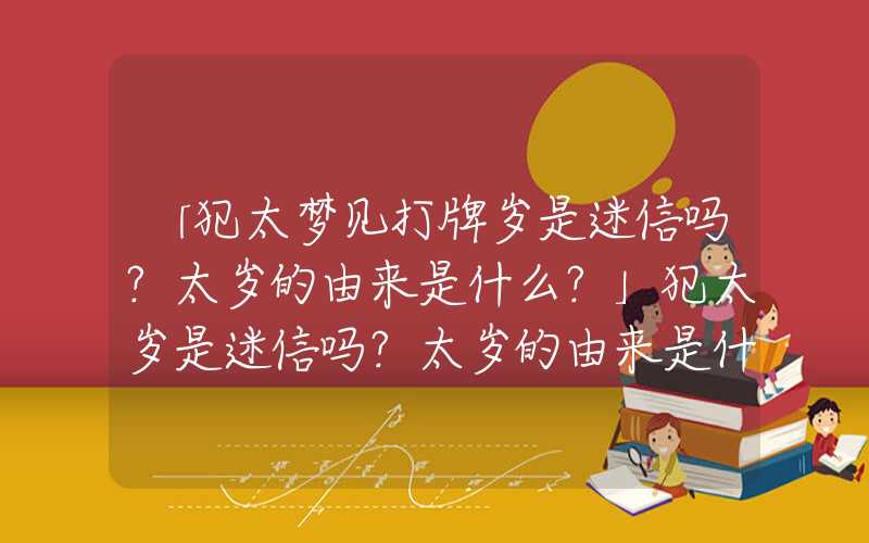 「犯太梦见打牌岁是迷信吗？太岁的由来是什么？」犯太岁是迷信吗？太岁的由来是什么？