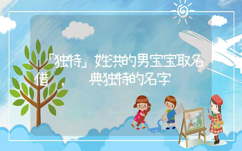 「独特」姓洪的男宝宝取名借鉴，经典独特的名字
