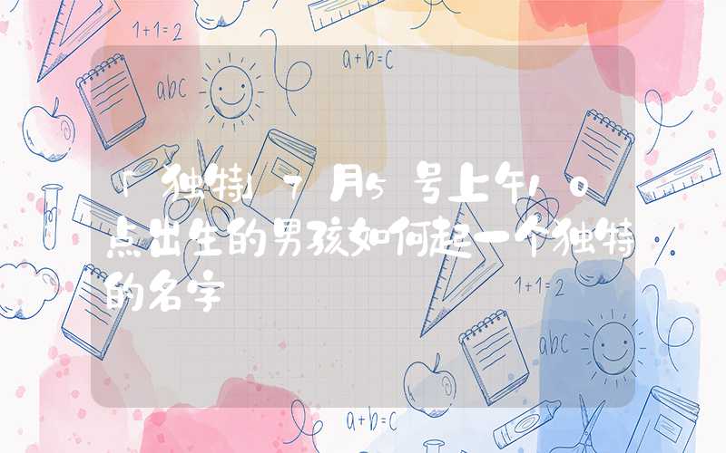 「独特」7月5号上午10点出生的男孩如何起一个独特的名字