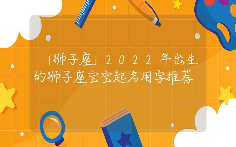 「狮子座」2022年出生的狮子座宝宝起名用字推荐