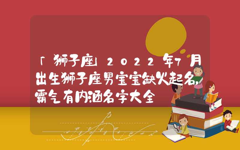 「狮子座」2022年7月出生狮子座男宝宝缺火起名，霸气有内涵名字大全