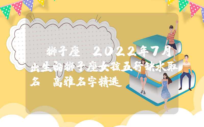 「狮子座」2022年7月出生的狮子座女孩五行缺水取名，高雅名字精选