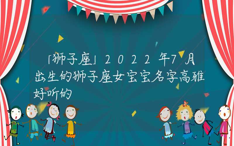 「狮子座」2022年7月出生的狮子座女宝宝名字高雅好听的