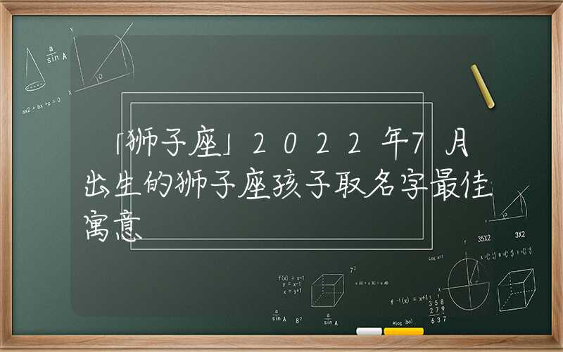 「狮子座」2022年7月出生的狮子座孩子取名字最佳寓意