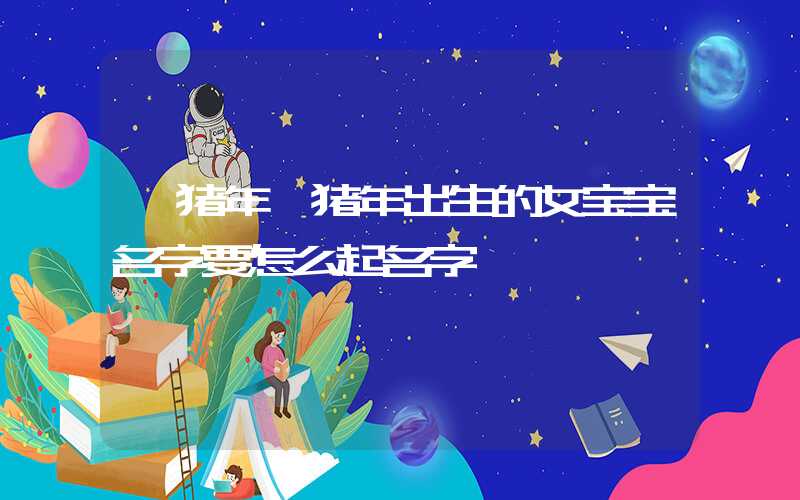 「猪年」猪年出生的女宝宝名字要怎么起名字