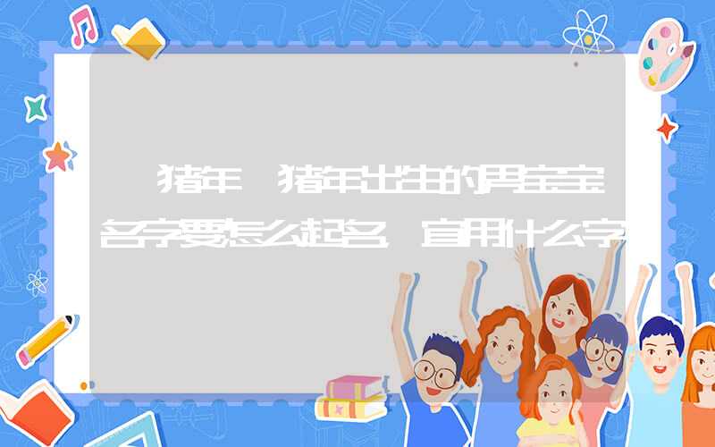「猪年」猪年出生的男宝宝名字要怎么起名，宜用什么字