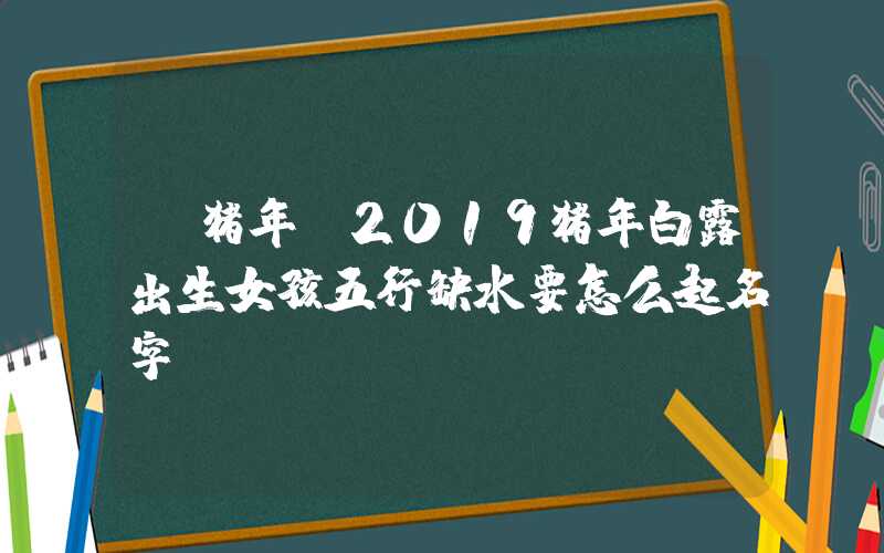 「猪年」2019猪年白露出生女孩五行缺水要怎么起名字