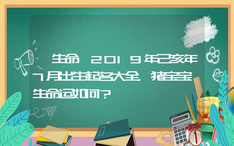 「生命」2019年己亥年7月出生起名大全，猪宝宝一生命运如何？