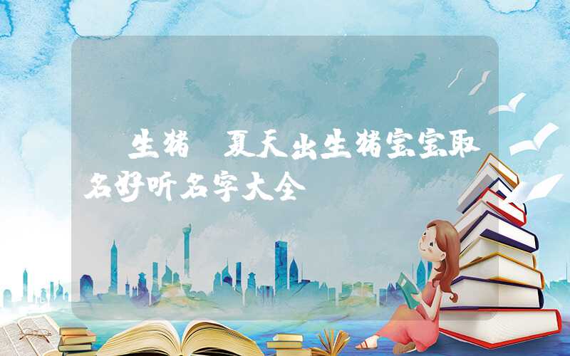 「生猪」夏天出生猪宝宝取名好听名字大全