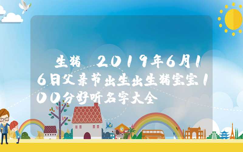 「生猪」2019年6月16日父亲节出生出生猪宝宝100分好听名字大全！