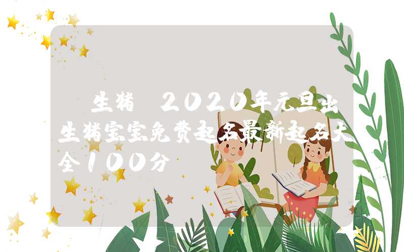 「生猪」2020年元旦出生猪宝宝免费起名最新起名大全100分！