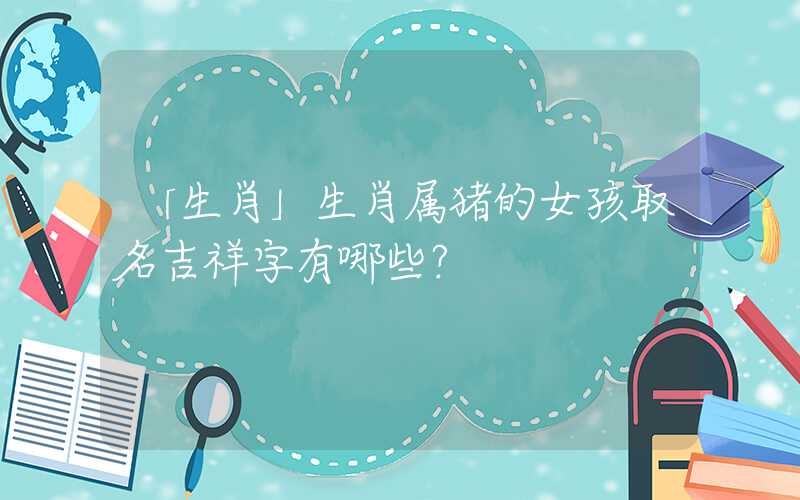 「生肖」生肖属猪的女孩取名吉祥字有哪些？