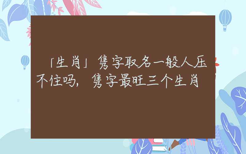 「生肖」隽字取名一般人压不住吗,隽字最旺三个生肖