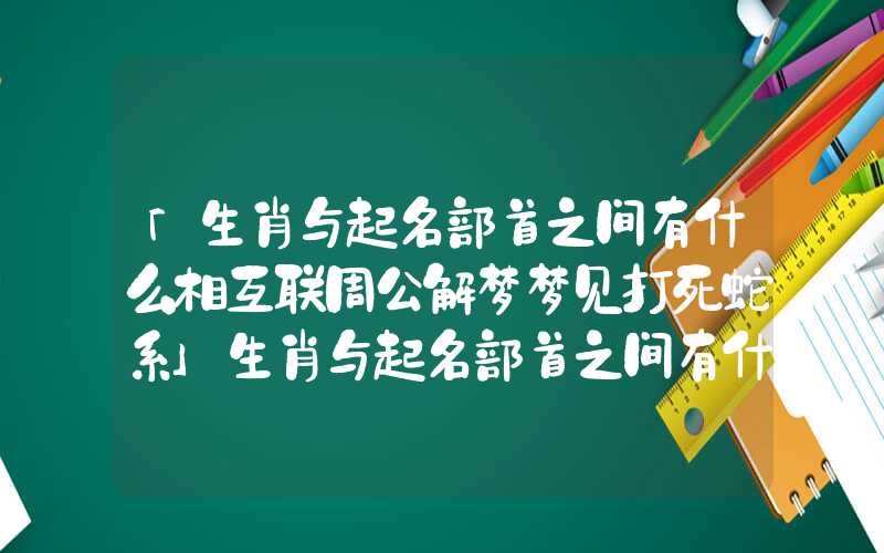 「生肖与起名部首之间有什么相互联周公解梦梦见打死蛇系」生肖与起名部首之间有什么相互联系