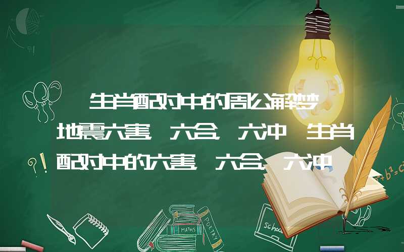 「生肖配对中的周公解梦 地震六害，六合，六冲」生肖配对中的六害，六合，六冲
