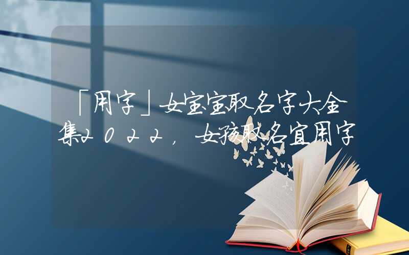 「用字」女宝宝取名字大全集2022，女孩取名宜用字