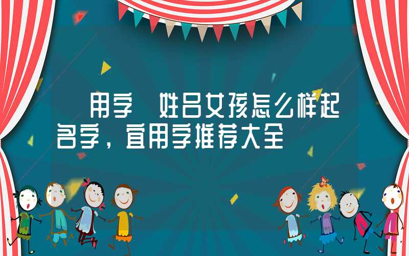 「用字」姓吕女孩怎么样起名字，宜用字推荐大全