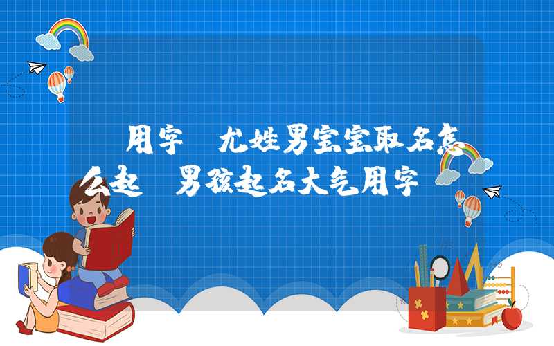 「用字」尤姓男宝宝取名怎么起？男孩起名大气用字