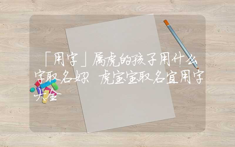 「用字」属虎的孩子用什么字取名好？虎宝宝取名宜用字大全
