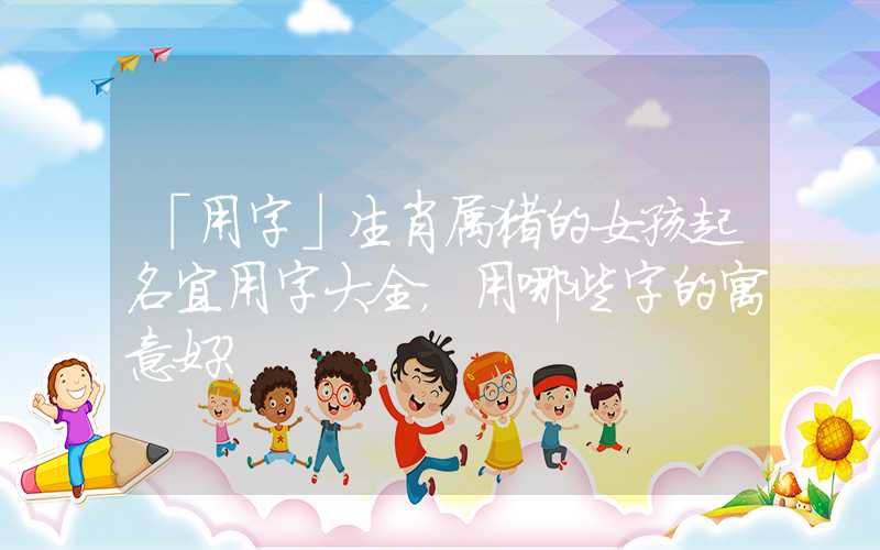 「用字」生肖属猪的女孩起名宜用字大全，用哪些字的寓意好？