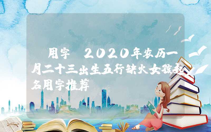 「用字」2020年农历一月二十三出生五行缺火女孩起名用字推荐