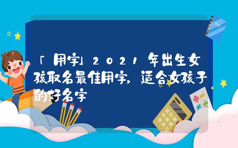 「用字」2021年出生女孩取名最佳用字，适合女孩子的好名字