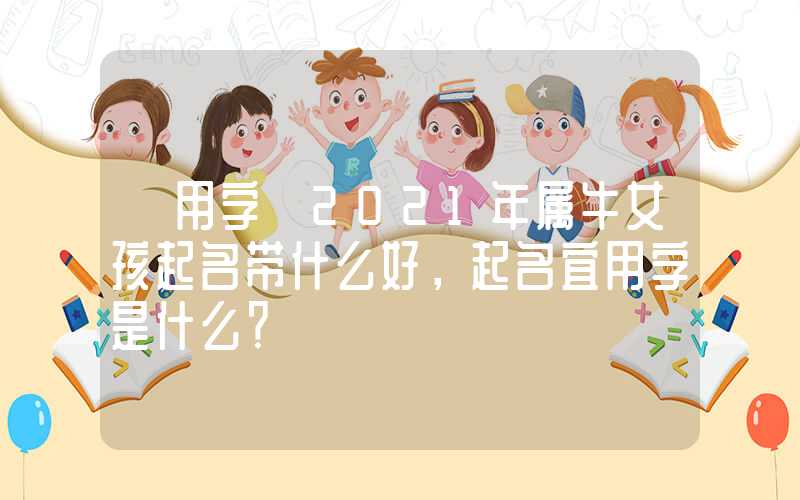 「用字」2021年属牛女孩起名带什么好，起名宜用字是什么？