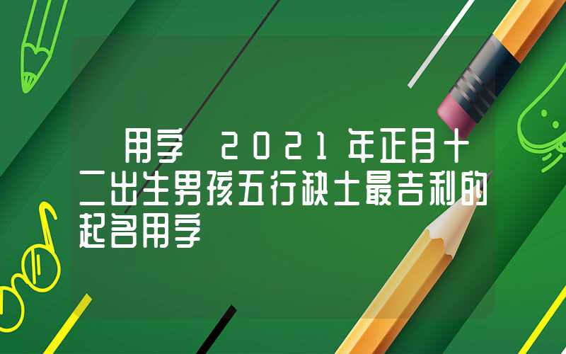 「用字」2021年正月十二出生男孩五行缺土最吉利的起名用字