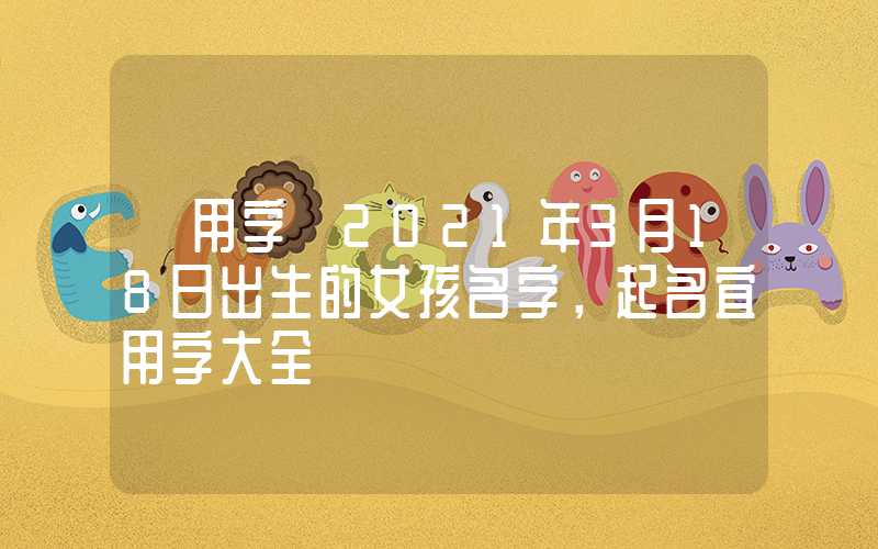 「用字」2021年3月18日出生的女孩名字，起名宜用字大全