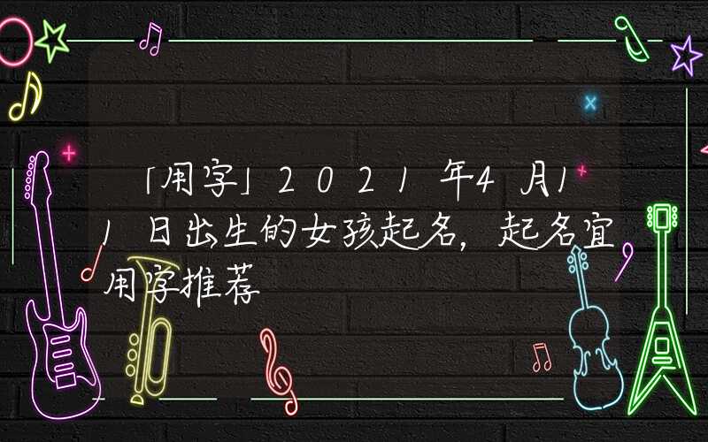 「用字」2021年4月11日出生的女孩起名，起名宜用字推荐