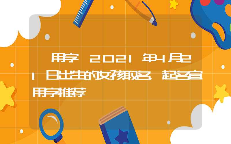 「用字」2021年4月21日出生的女孩取名，起名宜用字推荐