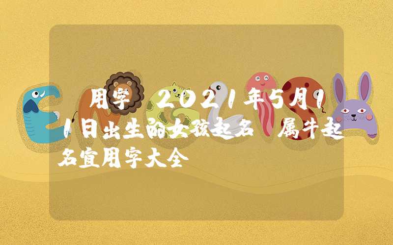 「用字」2021年5月11日出生的女孩起名，属牛起名宜用字大全！