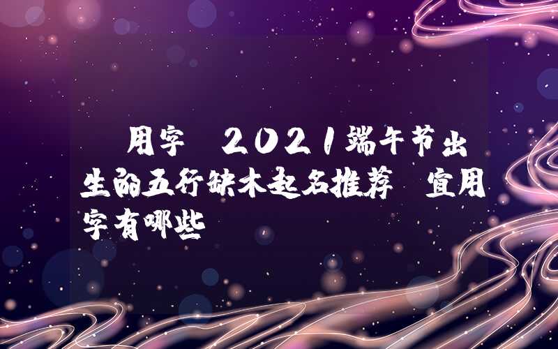 「用字」2021端午节出生的五行缺木起名推荐,宜用字有哪些