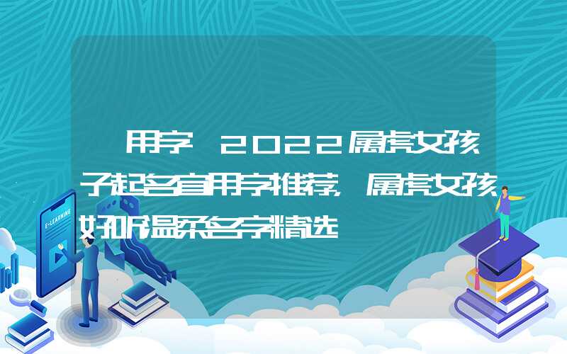「用字」2022属虎女孩子起名宜用字推荐，属虎女孩好听温柔名字精选