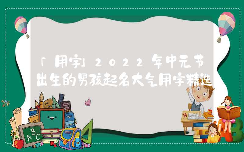 「用字」2022年中元节出生的男孩起名大气用字精选
