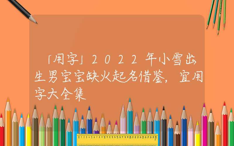「用字」2022年小雪出生男宝宝缺火起名借鉴，宜用字大全集
