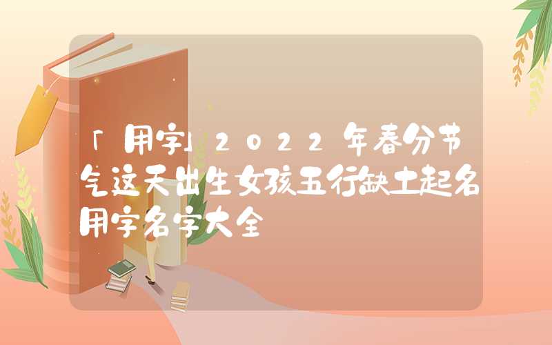 「用字」2022年春分节气这天出生女孩五行缺土起名用字名字大全