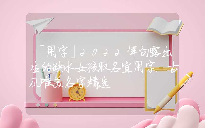 「用字」2022年白露出生的缺水女孩取名宜用字，古风唯美名字精选