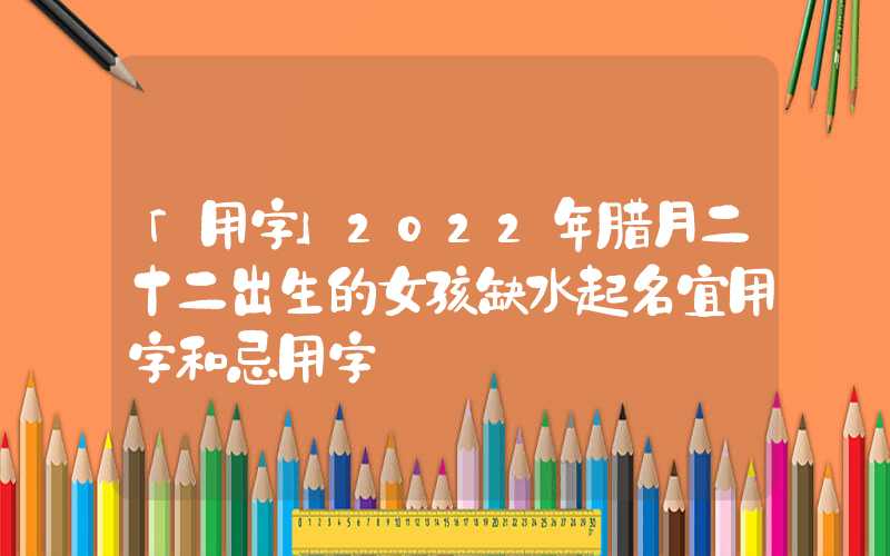 「用字」2022年腊月二十二出生的女孩缺水起名宜用字和忌用字